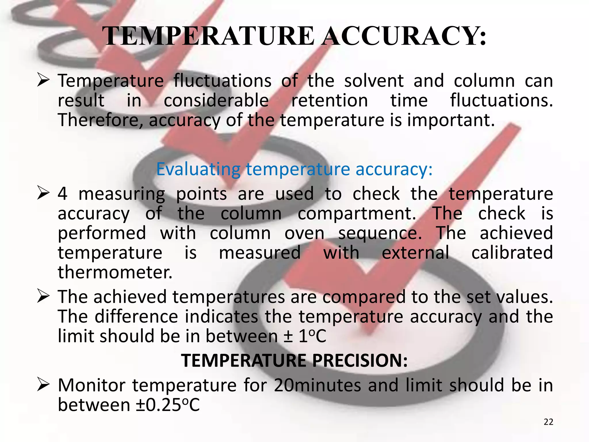 TEMPERATURE ACCURACY:
 Temperature fluctuations of the solvent and column can
result in considerable retention time fluctuations.
Therefore, accuracy of the temperature is important.
Evaluating temperature accuracy:
 4 measuring points are used to check the temperature
accuracy of the column compartment. The check is
performed with column oven sequence. The achieved
temperature is measured with external calibrated
thermometer.
 The achieved temperatures are compared to the set values.
The difference indicates the temperature accuracy and the
limit should be in between ± 1oC
TEMPERATURE PRECISION:
 Monitor temperature for 20minutes and limit should be in
between ±0.25oC
22
 
