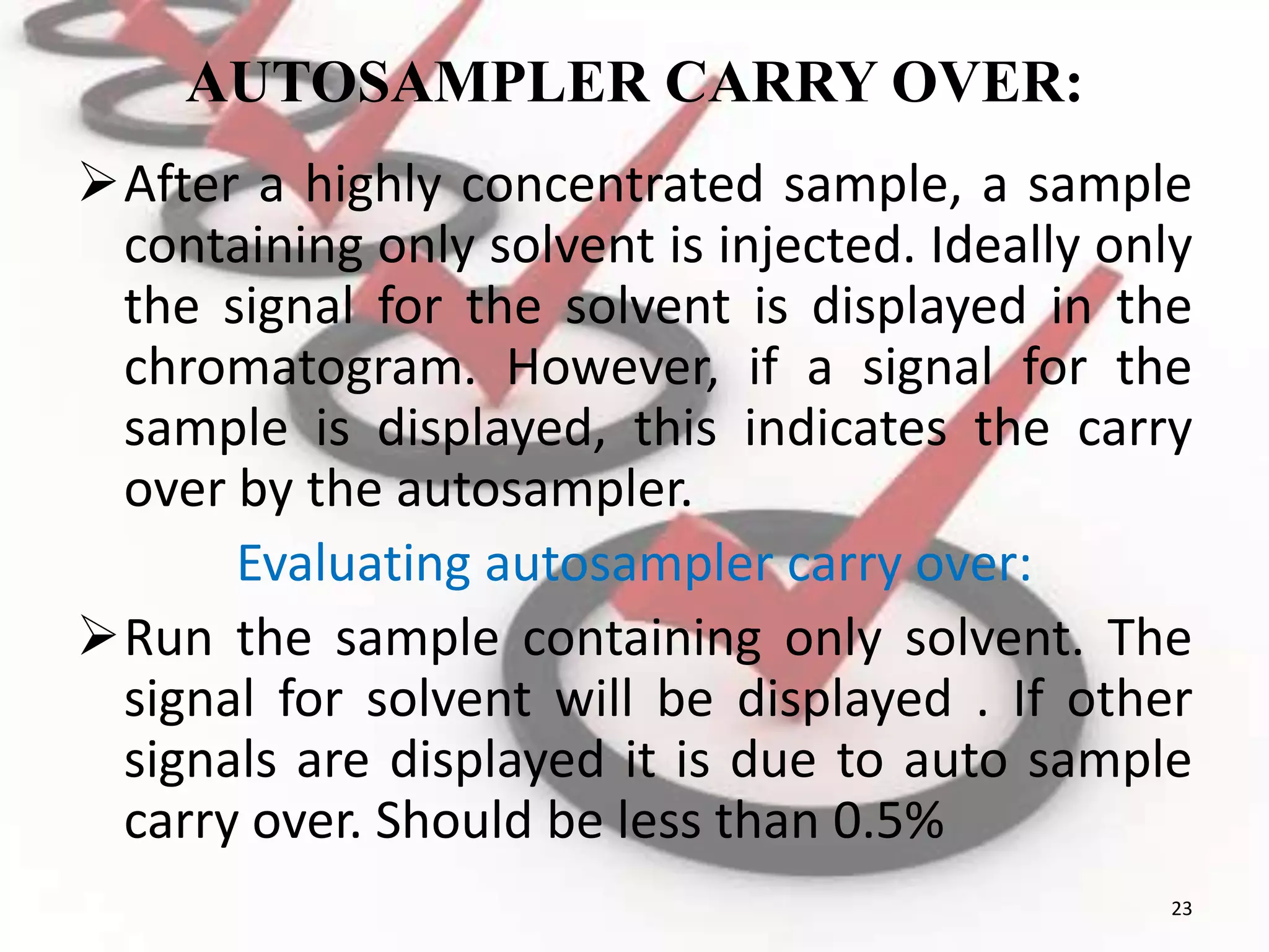 AUTOSAMPLER CARRY OVER:
After a highly concentrated sample, a sample
containing only solvent is injected. Ideally only
the signal for the solvent is displayed in the
chromatogram. However, if a signal for the
sample is displayed, this indicates the carry
over by the autosampler.
Evaluating autosampler carry over:
Run the sample containing only solvent. The
signal for solvent will be displayed . If other
signals are displayed it is due to auto sample
carry over. Should be less than 0.5%
23
 