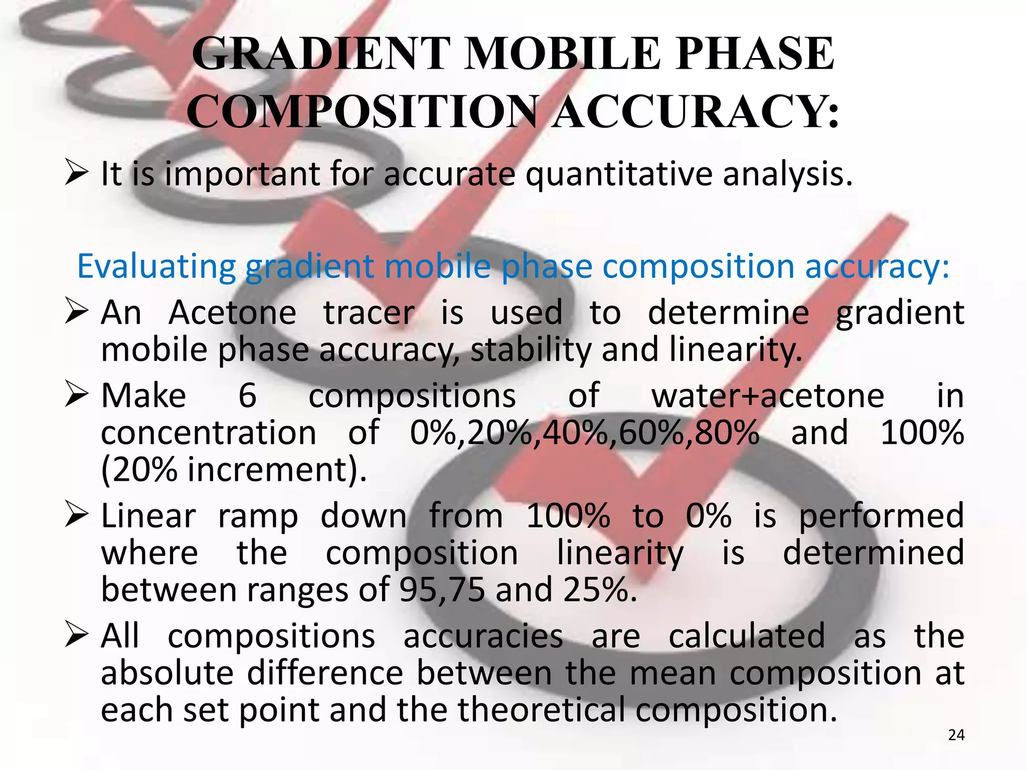 GRADIENT MOBILE PHASE
COMPOSITION ACCURACY:
 It is important for accurate quantitative analysis.
Evaluating gradient mobile phase composition accuracy:
 An Acetone tracer is used to determine gradient
mobile phase accuracy, stability and linearity.
 Make 6 compositions of water+acetone in
concentration of 0%,20%,40%,60%,80% and 100%
(20% increment).
 Linear ramp down from 100% to 0% is performed
where the composition linearity is determined
between ranges of 95,75 and 25%.
 All compositions accuracies are calculated as the
absolute difference between the mean composition at
each set point and the theoretical composition. 24
 