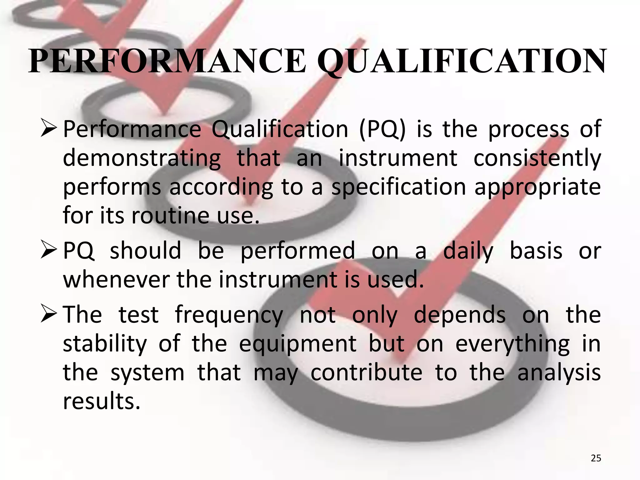 PERFORMANCE QUALIFICATION
Performance Qualification (PQ) is the process of
demonstrating that an instrument consistently
performs according to a specification appropriate
for its routine use.
PQ should be performed on a daily basis or
whenever the instrument is used.
The test frequency not only depends on the
stability of the equipment but on everything in
the system that may contribute to the analysis
results.
25
 