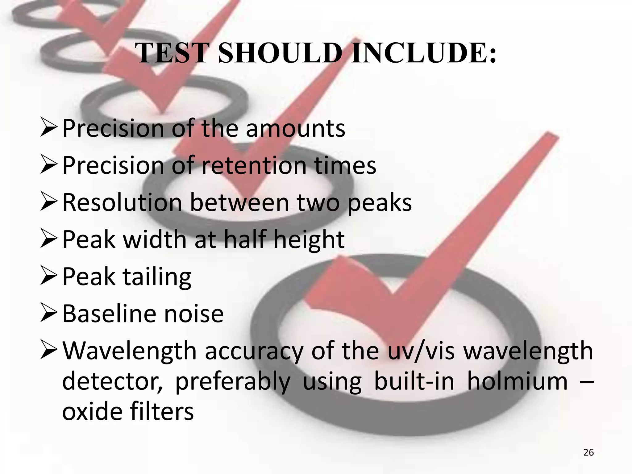 TEST SHOULD INCLUDE:
Precision of the amounts
Precision of retention times
Resolution between two peaks
Peak width at half height
Peak tailing
Baseline noise
Wavelength accuracy of the uv/vis wavelength
detector, preferably using built-in holmium –
oxide filters
26
 