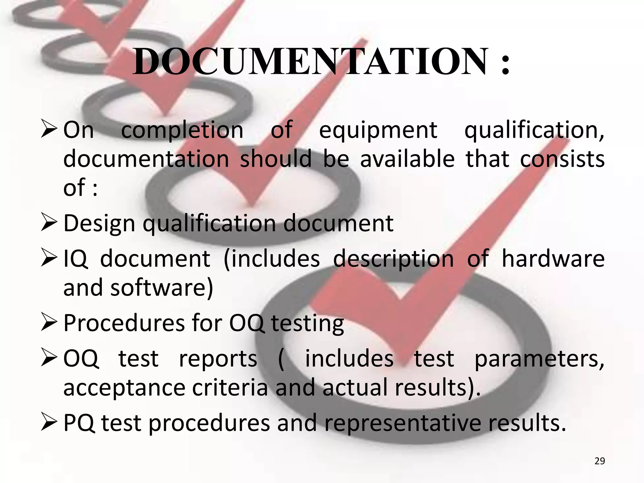 DOCUMENTATION :
On completion of equipment qualification,
documentation should be available that consists
of :
Design qualification document
IQ document (includes description of hardware
and software)
Procedures for OQ testing
OQ test reports ( includes test parameters,
acceptance criteria and actual results).
PQ test procedures and representative results.
29
 