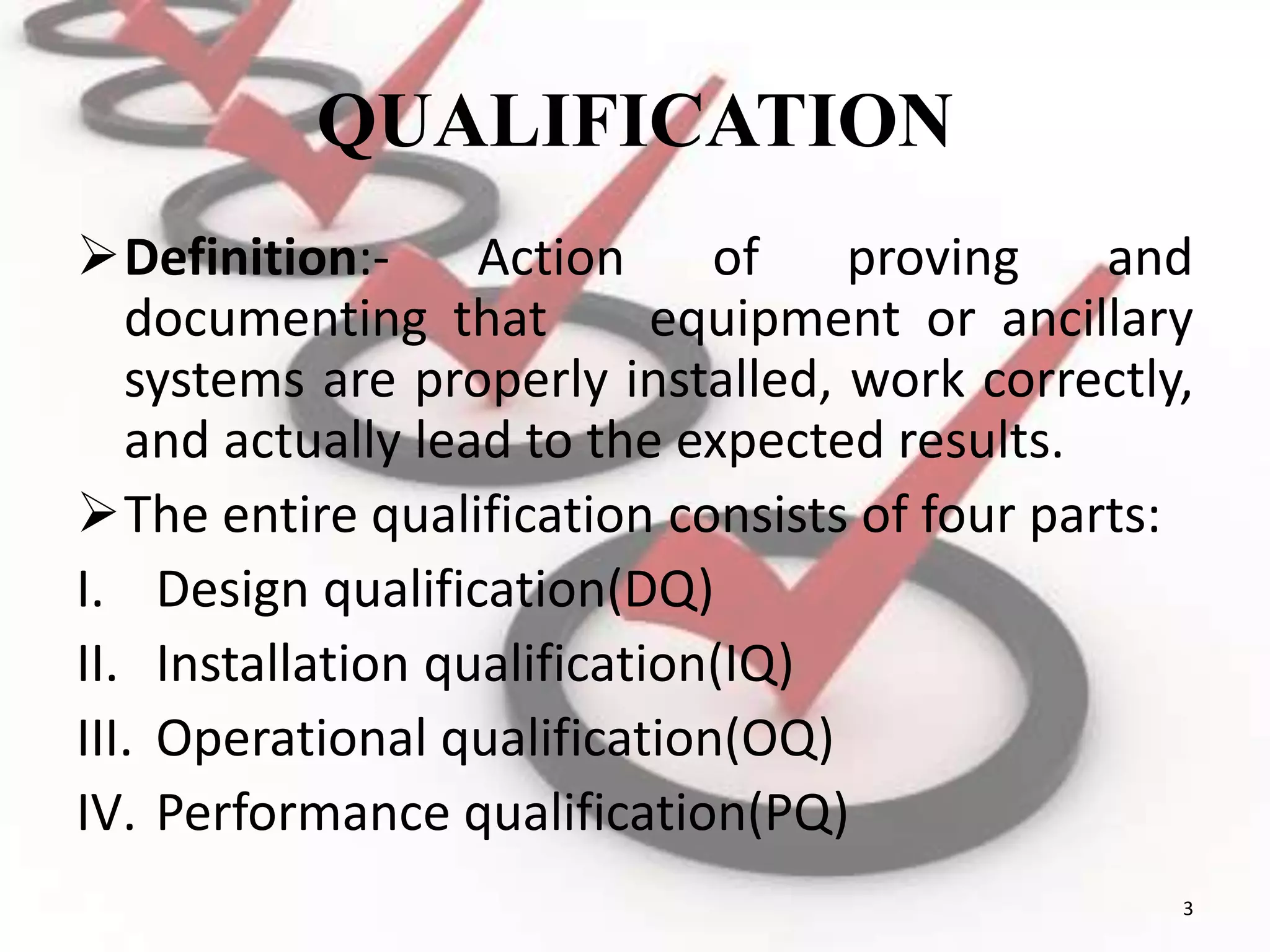 QUALIFICATION
Definition:- Action of proving and
documenting that equipment or ancillary
systems are properly installed, work correctly,
and actually lead to the expected results.
The entire qualification consists of four parts:
I. Design qualification(DQ)
II. Installation qualification(IQ)
III. Operational qualification(OQ)
IV. Performance qualification(PQ)
3
 
