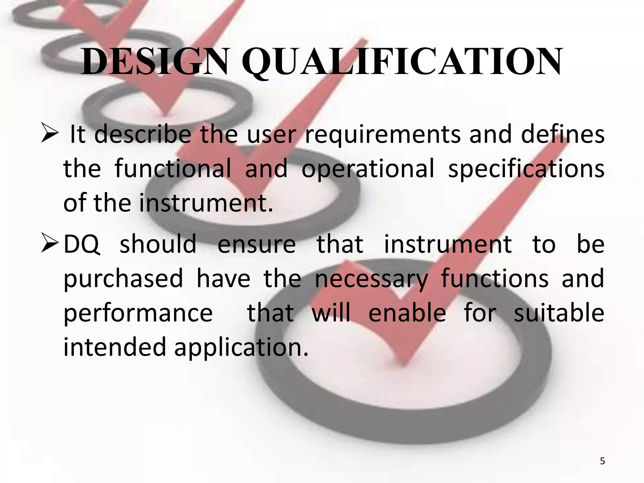 DESIGN QUALIFICATION
 It describe the user requirements and defines
the functional and operational specifications
of the instrument.
DQ should ensure that instrument to be
purchased have the necessary functions and
performance that will enable for suitable
intended application.
5
 