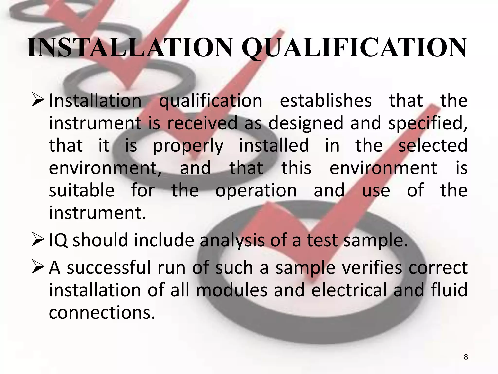 INSTALLATION QUALIFICATION
Installation qualification establishes that the
instrument is received as designed and specified,
that it is properly installed in the selected
environment, and that this environment is
suitable for the operation and use of the
instrument.
IQ should include analysis of a test sample.
A successful run of such a sample verifies correct
installation of all modules and electrical and fluid
connections.
8
 