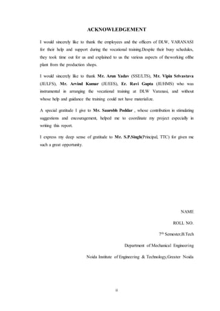 ii
ACKNOWLEDGEMENT
I would sincerely like to thank the employees and the officers of DLW, VARANASI
for their help and support during the vocational training.Despite their busy schedules,
they took time out for us and explained to us the various aspects of theworking ofthe
plant from the production shops.
I would sincerely like to thank Mr. Arun Yadav (SSE/LTS), Mr. Vipin Srivastava
(JE/LFS), Mr. Arvind Kumar (JE/EES), Er. Ravi Gupta (JE/HMS) who was
instrumental in arranging the vocational training at DLW Varanasi, and without
whose help and guidance the training could not have materialize.
A special gratitude I give to Mr. Saurobh Poddar , whose contribution in stimulating
suggestions and encouragement, helped me to coordinate my project especially in
writing this report.
I express my deep sense of gratitude to Mr. S.P.Singh(Principal, TTC) for given me
such a great opportunity.
NAME
ROLL NO.
7th Semester,B.Tech
Department of Mechanical Engineering
Noida Institute of Engineering & Technology,Greater Noida
 