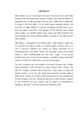 v
ABSTRACT
Indian railways has one of the largest and busiest rail networks in the world Indian
Railways is the state-owned railway company of india.It comes under the Ministery of
transporting over 18 million passengers and more than 2 million tones of freight daily.
Its revenue is Rs.107.66 billion. It is the world’s largest commercial employer, with
more than 1.4 million employees. It operates rail transport on 6,909 stations over a
total route length of more than 63,327 kilometer (39,359 miles).The fleet of Indian
railway includes over 200,000 (freight) wagon coaches and 8,000 locomotive.It also
owns locomotive and coach production facilities .It founded in 1853 under the East
India Company.
India Railway is administrated by the Railway Board Indian Railway is divided into
16 zones.Each zone railway is made up of acertain number of division .There are a
total of sixty-seven dividions.It also operate the Kolkata metro.There are six
manufacturing plants of the Indian Railway. The total length of track used by Indian
Railway is about 108,805km.While the total route length of the network
63,465km.About 40% of the total track kilometer is electrified & almost all electrified
section use 25,000V AC. Indian railway uses four rail track gauges.
The GM Locomotives have been included in the Diesel Locomotive fleet of Indian
railway. Production of GM locomotive has already started in DLW, Varanasi. The
4000 HP, computer controlled GM locomotive has a large number of special and
improved features vis-a-vis the Alco design diesel locomotive presently running in
Indian railway. All those in the field of diesel locomotive need to get acquainted with
the GM locomotive. This book “Introduction hand book on GM locomotive” prepared
by the CAMTECH has been prepared with the purpose of disseminating the
introductory information to all those in diesel loco maintenance field.
 