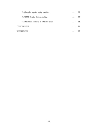 viii
7.6.Ex-cello angular boring machine … 33
7.7.HMT Angular boring machine … 33
7.8.Machines available in HMS for block … 34
CONCLUSION … 36
REFERENCES … 37
 
