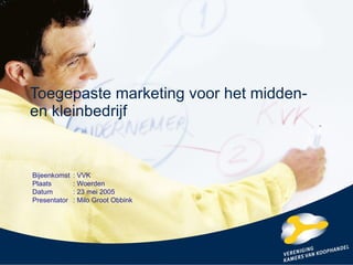 Toegepaste marketing voor het midden- en kleinbedrijf Bijeenkomst : VVK Plaats : Woerden Datum : 23 mei 2005 Presentator : Milo Groot Obbink 