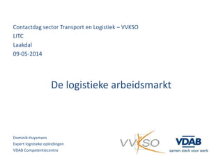 Contactdag sector Transport en Logistiek – VVKSO
LITC
Laakdal
09-05-2014
De logistieke arbeidsmarkt
Dominik Huysmans
Expert logistieke opleidingen
VDAB Competentiecentra
 