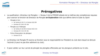 Formation Plongeur P5 – Directeur de Plongée
Directeur de Plongée
Prérogatives
• La qualification «Directeur de Plongée» ― Niveau 5 de la FFESSM atteste de la maîtrise des compétences requises
pour exercer la fonction de Directeur de Plongée en Exploration telle que définie dans le Code du Sport
– Plongée à l’air :
• de l’article A-322-71 à l’article A322-89
• Annexes III-14a à III-16b
– Plongée aux mélanges
• de l’article A-322-90 à l’article A322-101
• Annexes III-17a à III-18c
– Fiche d’évacuation de plongeur
• Annexe III-19
• Le Directeur de Plongée P5 exerce sa fonction sous la responsabilité du Président du club dans lequel se déroule
l’activité (il peut ne pas être adhérent du club).
• Il peut valider sur leur carnet de plongée les plongées effectuées par les plongeurs présents sur le site.
 