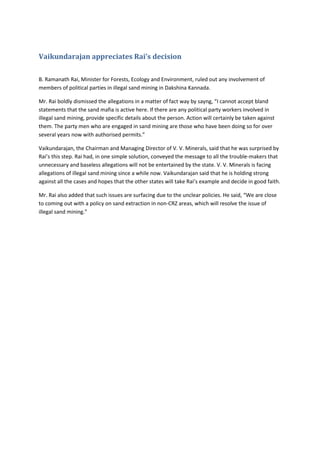 Vaikundarajan appreciates Rai’s decision
B. Ramanath Rai, Minister for Forests, Ecology and Environment, ruled out any involvement of
members of political parties in illegal sand mining in Dakshina Kannada.
Mr. Rai boldly dismissed the allegations in a matter of fact way by sayng, “I cannot accept bland
statements that the sand mafia is active here. If there are any political party workers involved in
illegal sand mining, provide specific details about the person. Action will certainly be taken against
them. The party men who are engaged in sand mining are those who have been doing so for over
several years now with authorised permits.”
Vaikundarajan, the Chairman and Managing Director of V. V. Minerals, said that he was surprised by
Rai’s this step. Rai had, in one simple solution, conveyed the message to all the trouble-makers that
unnecessary and baseless allegations will not be entertained by the state. V. V. Minerals is facing
allegations of illegal sand mining since a while now. Vaikundarajan said that he is holding strong
against all the cases and hopes that the other states will take Rai’s example and decide in good faith.
Mr. Rai also added that such issues are surfacing due to the unclear policies. He said, “We are close
to coming out with a policy on sand extraction in non-CRZ areas, which will resolve the issue of
illegal sand mining.”
 