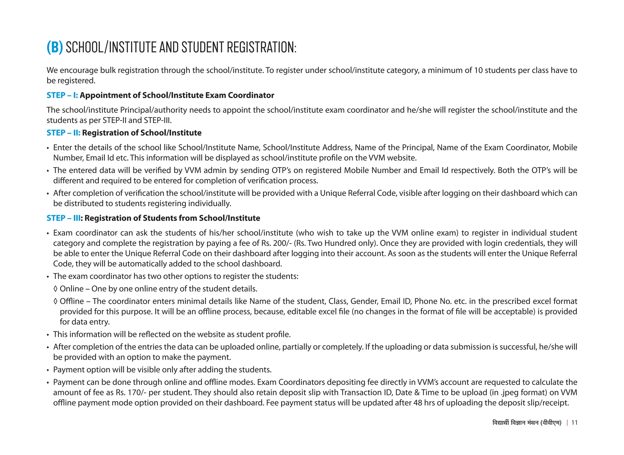 (B) SCHOOL/INSTITUTE AND STUDENT REGISTRATION:
We encourage bulk registration through the school/institute. To register under school/institute category, a minimum of 10 students per class have to
be registered.
STEP – I: Appointment of School/Institute Exam Coordinator
The school/institute Principal/authority needs to appoint the school/institute exam coordinator and he/she will register the school/institute and the
students as per STEP-II and STEP-III.
STEP – II: Registration of School/Institute
• Enter the details of the school like School/Institute Name, School/Institute Address, Name of the Principal, Name of the Exam Coordinator, Mobile
Number, Email Id etc. This information will be displayed as school/institute profile on the VVM website.
• The entered data will be verified by VVM admin by sending OTP’s on registered Mobile Number and Email Id respectively. Both the OTP’s will be
different and required to be entered for completion of verification process.
• After completion of verification the school/institute will be provided with a Unique Referral Code, visible after logging on their dashboard which can
be distributed to students registering individually.
STEP – III: Registration of Students from School/Institute
• Exam coordinator can ask the students of his/her school/institute (who wish to take up the VVM online exam) to register in individual student
category and complete the registration by paying a fee of Rs. 200/- (Rs. Two Hundred only). Once they are provided with login credentials, they will
be able to enter the Unique Referral Code on their dashboard after logging into their account. As soon as the students will enter the Unique Referral
Code, they will be automatically added to the school dashboard.
• The exam coordinator has two other options to register the students:
◊ Online – One by one online entry of the student details.
◊ Offline – The coordinator enters minimal details like Name of the student, Class, Gender, Email ID, Phone No. etc. in the prescribed excel format
provided for this purpose. It will be an offline process, because, editable excel file (no changes in the format of file will be acceptable) is provided
for data entry.
• This information will be reflected on the website as student profile.
• After completion of the entries the data can be uploaded online, partially or completely. If the uploading or data submission is successful, he/she will
be provided with an option to make the payment.
• Payment option will be visible only after adding the students.
• Payment can be done through online and offline modes. Exam Coordinators depositing fee directly in VVM’s account are requested to calculate the
amount of fee as Rs. 170/- per student. They should also retain deposit slip with Transaction ID, Date  Time to be upload (in .jpeg format) on VVM
offline payment mode option provided on their dashboard. Fee payment status will be updated after 48 hrs of uploading the deposit slip/receipt.
11
×¾ÖªÖ£Öá ×¾Ö–ÖÖ−Ö ´ÖÓ£Ö−Ö (¾Öß¾Öß‹´Ö)
 