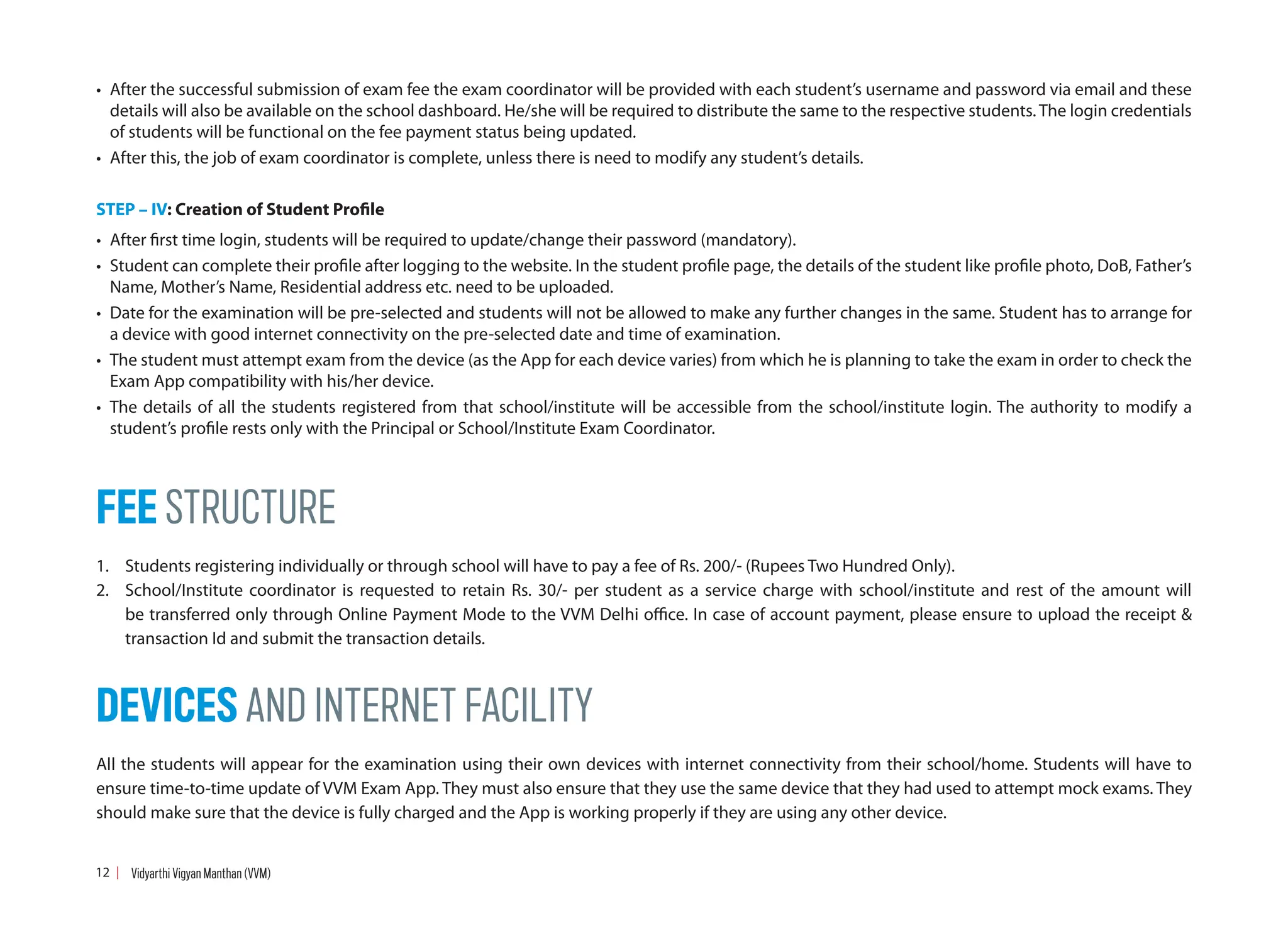 • After the successful submission of exam fee the exam coordinator will be provided with each student’s username and password via email and these
details will also be available on the school dashboard. He/she will be required to distribute the same to the respective students. The login credentials
of students will be functional on the fee payment status being updated.
• After this, the job of exam coordinator is complete, unless there is need to modify any student’s details.
STEP – IV: Creation of Student Profile
• After first time login, students will be required to update/change their password (mandatory).
• Student can complete their profile after logging to the website. In the student profile page, the details of the student like profile photo, DoB, Father’s
Name, Mother’s Name, Residential address etc. need to be uploaded.
• Date for the examination will be pre-selected and students will not be allowed to make any further changes in the same. Student has to arrange for
a device with good internet connectivity on the pre-selected date and time of examination.
• The student must attempt exam from the device (as the App for each device varies) from which he is planning to take the exam in order to check the
Exam App compatibility with his/her device.
• The details of all the students registered from that school/institute will be accessible from the school/institute login. The authority to modify a
student’s profile rests only with the Principal or School/Institute Exam Coordinator.
FEE STRUCTURE
1. Students registering individually or through school will have to pay a fee of Rs. 200/- (Rupees Two Hundred Only).
2. School/Institute coordinator is requested to retain Rs. 30/- per student as a service charge with school/institute and rest of the amount will
be transferred only through Online Payment Mode to the VVM Delhi office. In case of account payment, please ensure to upload the receipt 
transaction Id and submit the transaction details.
DEVICES AND INTERNET FACILITY
All the students will appear for the examination using their own devices with internet connectivity from their school/home. Students will have to
ensure time-to-time update of VVM Exam App. They must also ensure that they use the same device that they had used to attempt mock exams. They
should make sure that the device is fully charged and the App is working properly if they are using any other device.
12 Vidyarthi Vigyan Manthan (VVM)
 