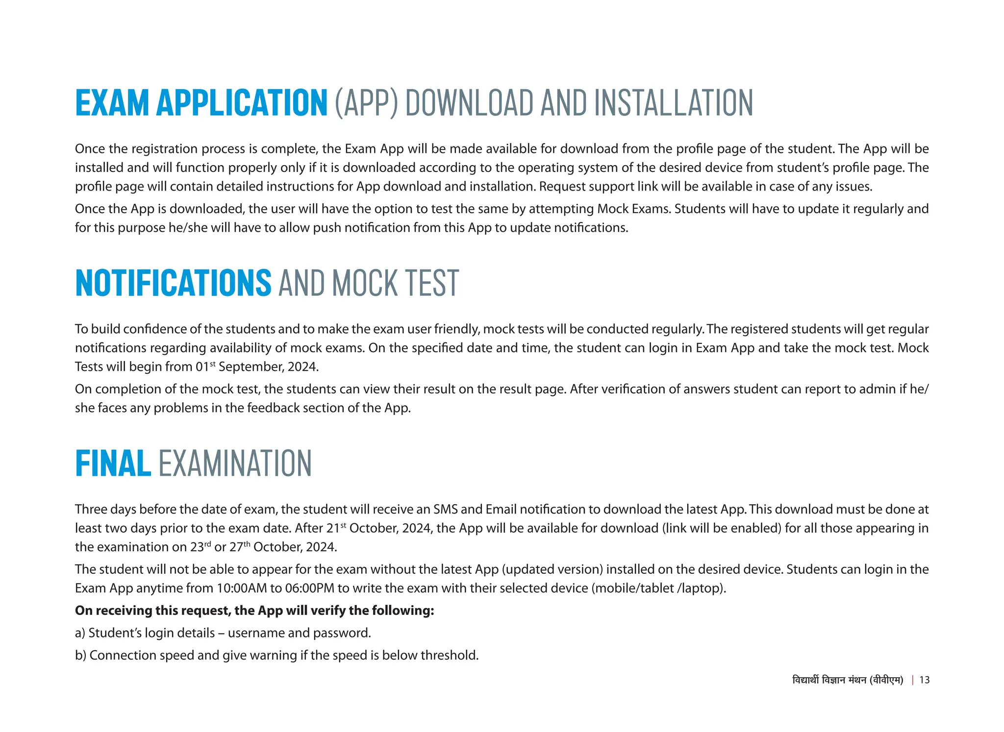 EXAM APPLICATION (APP) DOWNLOAD AND INSTALLATION
Once the registration process is complete, the Exam App will be made available for download from the profile page of the student. The App will be
installed and will function properly only if it is downloaded according to the operating system of the desired device from student’s profile page. The
profile page will contain detailed instructions for App download and installation. Request support link will be available in case of any issues.
Once the App is downloaded, the user will have the option to test the same by attempting Mock Exams. Students will have to update it regularly and
for this purpose he/she will have to allow push notification from this App to update notifications.
NOTIFICATIONS AND MOCK TEST
To build confidence of the students and to make the exam user friendly, mock tests will be conducted regularly.The registered students will get regular
notifications regarding availability of mock exams. On the specified date and time, the student can login in Exam App and take the mock test. Mock
Tests will begin from 01st
September, 2024.
On completion of the mock test, the students can view their result on the result page. After verification of answers student can report to admin if he/
she faces any problems in the feedback section of the App.
FINAL EXAMINATION
Three days before the date of exam, the student will receive an SMS and Email notification to download the latest App. This download must be done at
least two days prior to the exam date. After 21st
October, 2024, the App will be available for download (link will be enabled) for all those appearing in
the examination on 23rd
or 27th
October, 2024.
The student will not be able to appear for the exam without the latest App (updated version) installed on the desired device. Students can login in the
Exam App anytime from 10:00AM to 06:00PM to write the exam with their selected device (mobile/tablet /laptop).
On receiving this request, the App will verify the following:
a) Student’s login details – username and password.
b) Connection speed and give warning if the speed is below threshold.
13
×¾ÖªÖ£Öá ×¾Ö–ÖÖ−Ö ´ÖÓ£Ö−Ö (¾Öß¾Öß‹´Ö)
 