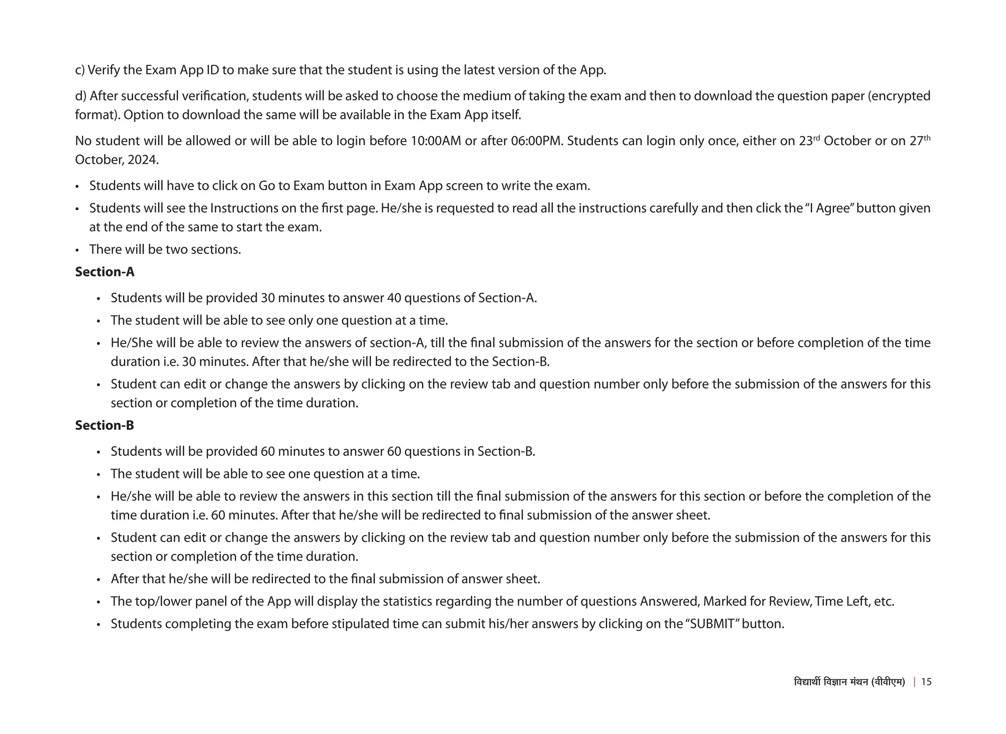 c) Verify the Exam App ID to make sure that the student is using the latest version of the App.
d) After successful verification, students will be asked to choose the medium of taking the exam and then to download the question paper (encrypted
format). Option to download the same will be available in the Exam App itself.
No student will be allowed or will be able to login before 10:00AM or after 06:00PM. Students can login only once, either on 23rd
October or on 27th
October, 2024.
• Students will have to click on Go to Exam button in Exam App screen to write the exam.
• Students will see the Instructions on the first page. He/she is requested to read all the instructions carefully and then click the“I Agree”button given
at the end of the same to start the exam.
• There will be two sections.
Section-A
• Students will be provided 30 minutes to answer 40 questions of Section-A.
• The student will be able to see only one question at a time.
• He/She will be able to review the answers of section-A, till the final submission of the answers for the section or before completion of the time
duration i.e. 30 minutes. After that he/she will be redirected to the Section-B.
• Student can edit or change the answers by clicking on the review tab and question number only before the submission of the answers for this
section or completion of the time duration.
Section-B
• Students will be provided 60 minutes to answer 60 questions in Section-B.
• The student will be able to see one question at a time.
• He/she will be able to review the answers in this section till the final submission of the answers for this section or before the completion of the
time duration i.e. 60 minutes. After that he/she will be redirected to final submission of the answer sheet.
• Student can edit or change the answers by clicking on the review tab and question number only before the submission of the answers for this
section or completion of the time duration.
• After that he/she will be redirected to the final submission of answer sheet.
• The top/lower panel of the App will display the statistics regarding the number of questions Answered, Marked for Review, Time Left, etc.
• Students completing the exam before stipulated time can submit his/her answers by clicking on the“SUBMIT”button.
15
×¾ÖªÖ£Öá ×¾Ö–ÖÖ−Ö ´ÖÓ£Ö−Ö (¾Öß¾Öß‹´Ö)
 