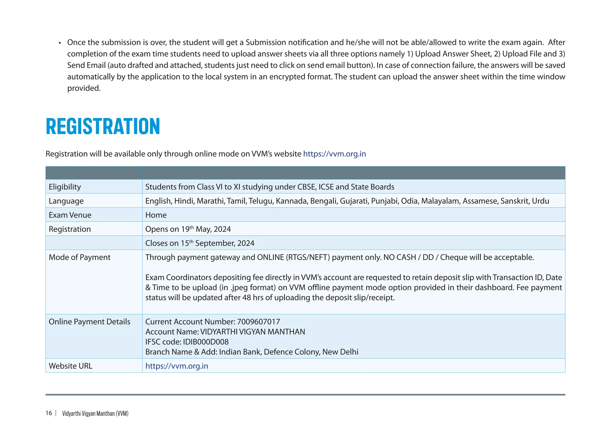 • Once the submission is over, the student will get a Submission notification and he/she will not be able/allowed to write the exam again. After
completion of the exam time students need to upload answer sheets via all three options namely 1) Upload Answer Sheet, 2) Upload File and 3)
Send Email (auto drafted and attached, students just need to click on send email button). In case of connection failure, the answers will be saved
automatically by the application to the local system in an encrypted format. The student can upload the answer sheet within the time window
provided.
REGISTRATION
Registration will be available only through online mode on VVM’s website https://vvm.org.in
Eligibility Students from Class VI to XI studying under CBSE, ICSE and State Boards
Language English, Hindi, Marathi, Tamil, Telugu, Kannada, Bengali, Gujarati, Punjabi, Odia, Malayalam, Assamese, Sanskrit, Urdu
Exam Venue Home
Registration Opens on 19th
May, 2024
Closes on 15th
September, 2024
Mode of Payment Through payment gateway and ONLINE (RTGS/NEFT) payment only. NO CASH / DD / Cheque will be acceptable.
Exam Coordinators depositing fee directly in VVM’s account are requested to retain deposit slip with Transaction ID, Date
 Time to be upload (in .jpeg format) on VVM offline payment mode option provided in their dashboard. Fee payment
status will be updated after 48 hrs of uploading the deposit slip/receipt.
Online Payment Details Current Account Number: 7009607017
Account Name: VIDYARTHI VIGYAN MANTHAN
IFSC code: IDIB000D008
Branch Name  Add: Indian Bank, Defence Colony, New Delhi
Website URL https://vvm.org.in
16 Vidyarthi Vigyan Manthan (VVM)
 