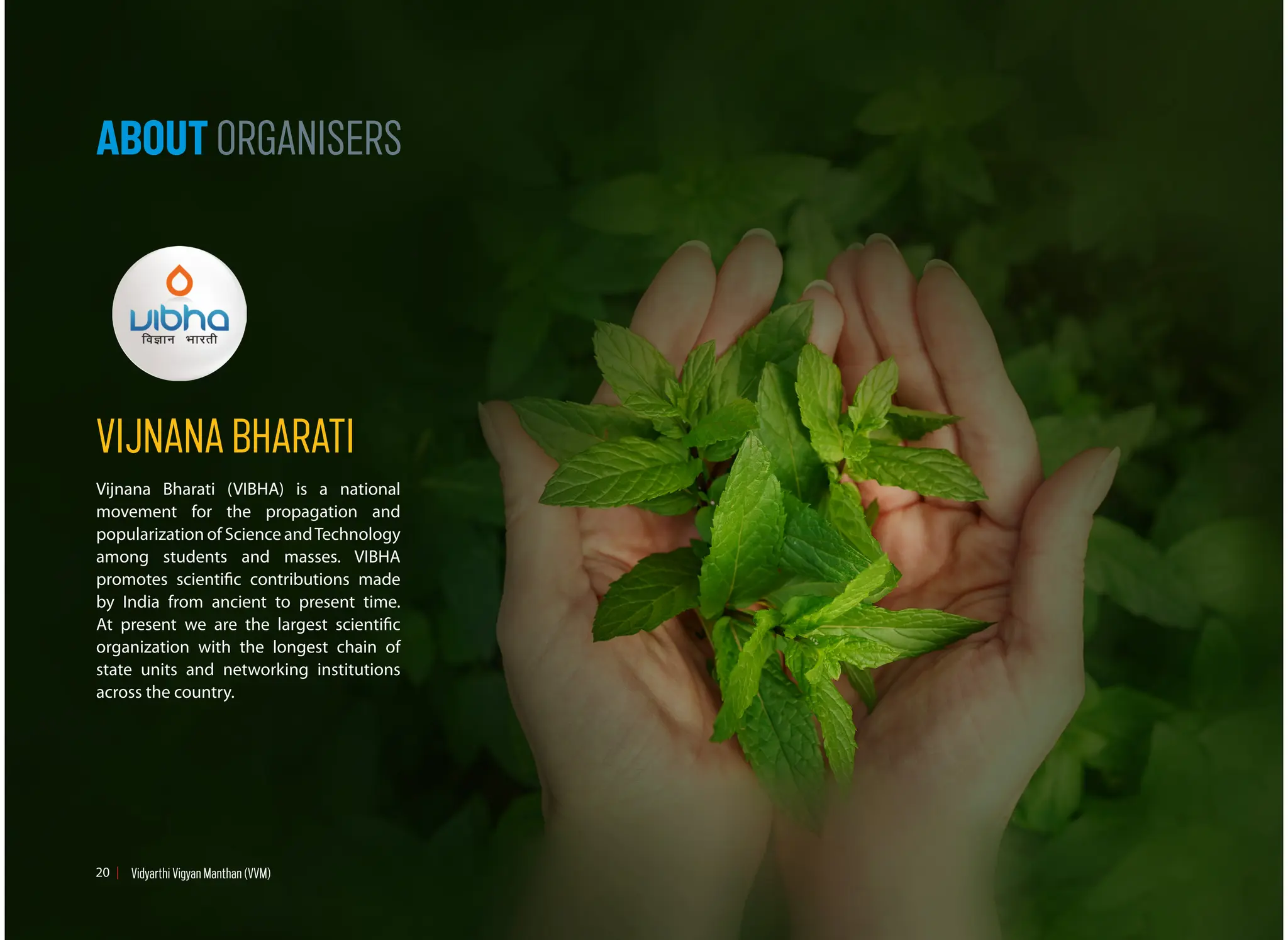 ABOUT ORGANISERS
VIJNANA BHARATI
Vijnana Bharati (VIBHA) is a national
movement for the propagation and
popularization of Science andTechnology
among students and masses. VIBHA
promotes scientific contributions made
by India from ancient to present time.
At present we are the largest scientific
organization with the longest chain of
state units and networking institutions
across the country.
20 Vidyarthi Vigyan Manthan (VVM)
 