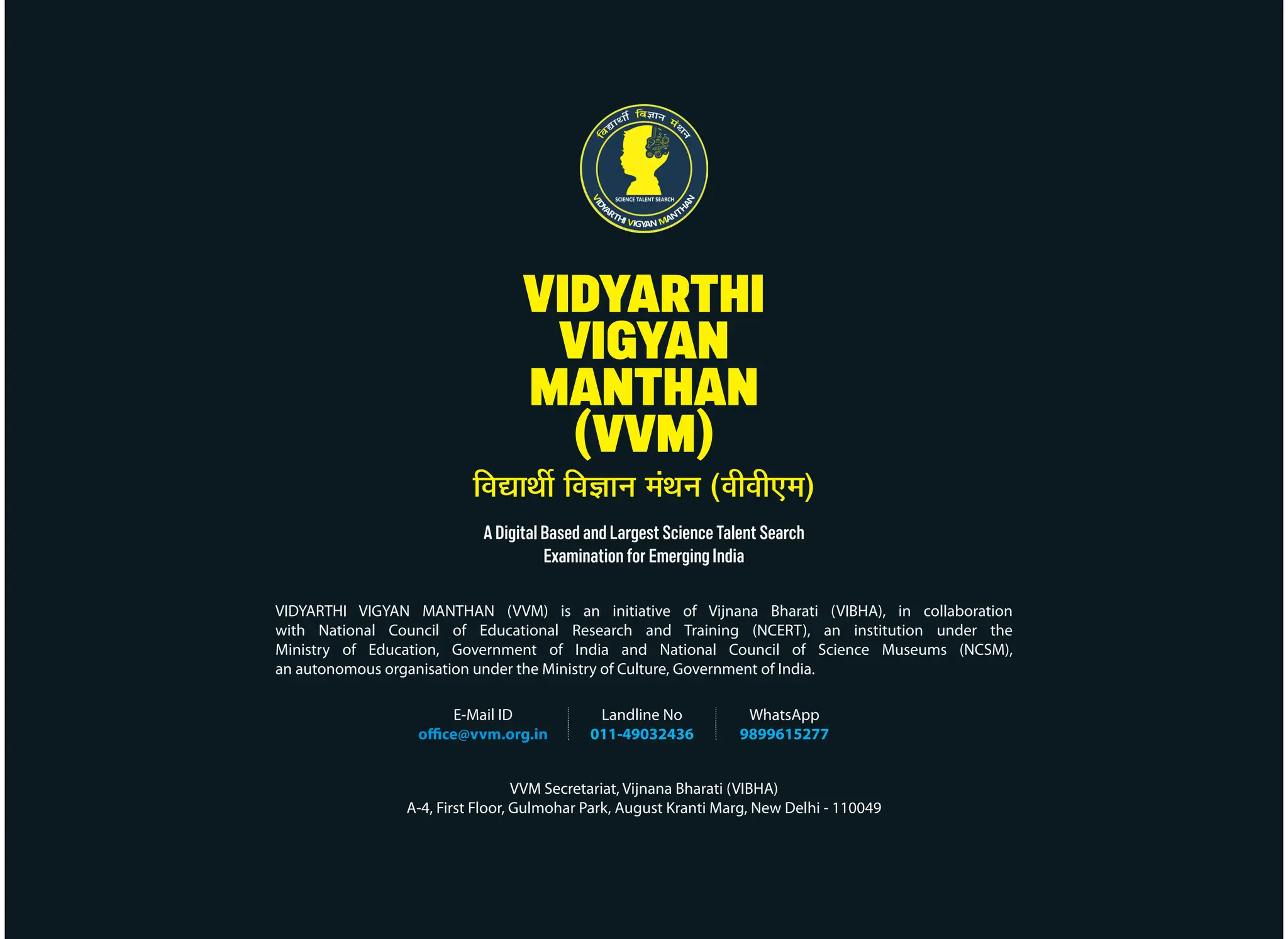 VIDYARTHI
VIGYAN
MANTHAN
(VVM)
A Digital Based and Largest Science Talent Search
Examination for Emerging India
VIDYARTHI VIGYAN MANTHAN (VVM) is an initiative of Vijnana Bharati (VIBHA), in collaboration
with National Council of Educational Research and Training (NCERT), an institution under the
Ministry of Education, Government of India and National Council of Science Museums (NCSM),
an autonomous organisation under the Ministry of Culture, Government of India.
E-Mail ID
office@vvm.org.in
Landline No
011-49032436
WhatsApp
9899615277
VVM Secretariat, Vijnana Bharati (VIBHA)
A-4, First Floor, Gulmohar Park, August Kranti Marg, New Delhi - 110049
×¾ÖªÖ£Öá ×¾Ö–ÖÖ−Ö ´ÖÓ£Ö−Ö (¾Öß¾Öß‹´Ö)
 