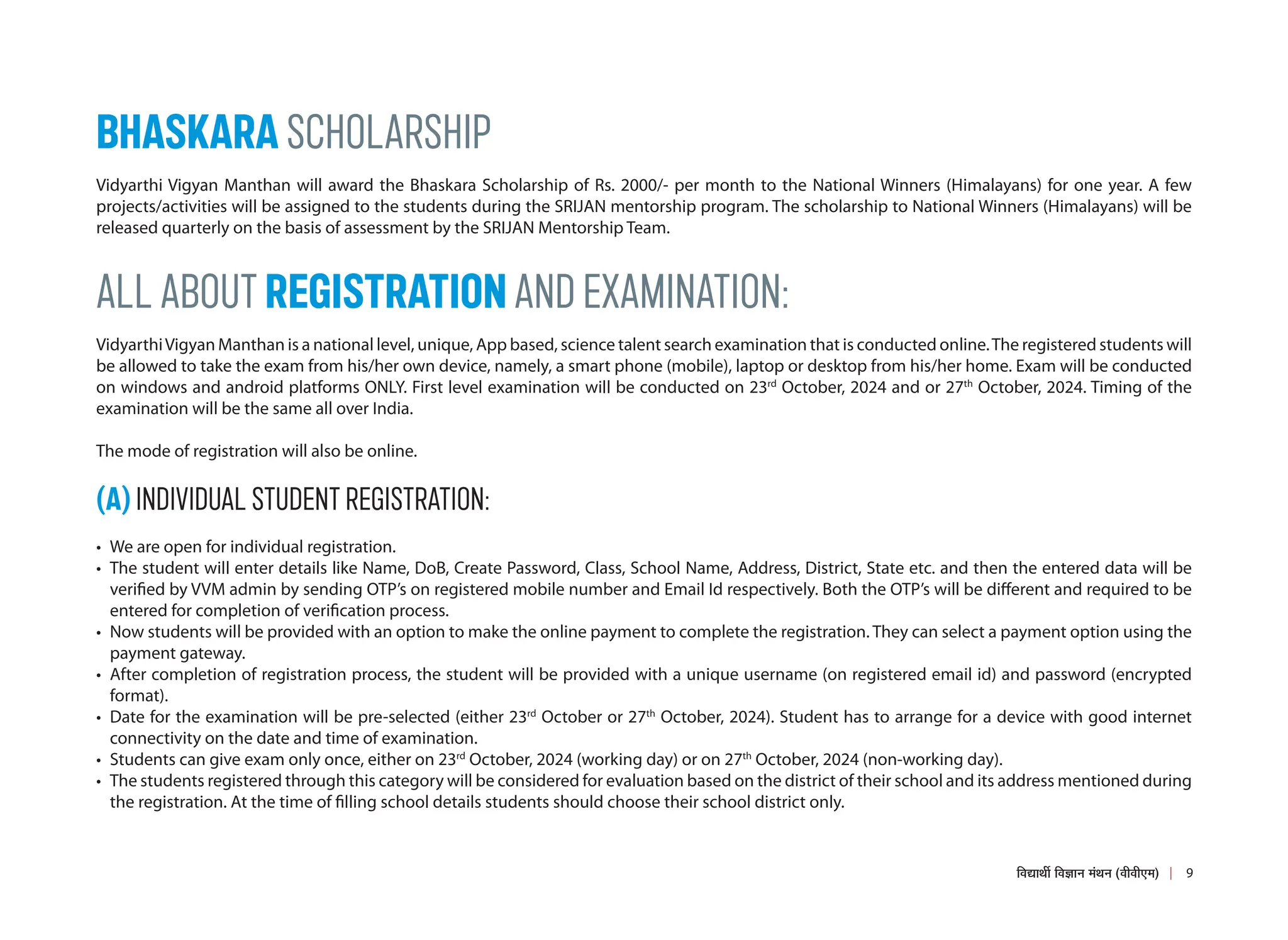 BHASKARA SCHOLARSHIP
Vidyarthi Vigyan Manthan will award the Bhaskara Scholarship of Rs. 2000/- per month to the National Winners (Himalayans) for one year. A few
projects/activities will be assigned to the students during the SRIJAN mentorship program. The scholarship to National Winners (Himalayans) will be
released quarterly on the basis of assessment by the SRIJAN Mentorship Team.
ALL ABOUT REGISTRATION AND EXAMINATION:
VidyarthiVigyan Manthan is a national level, unique, App based, science talent search examination that is conducted online.The registered students will
be allowed to take the exam from his/her own device, namely, a smart phone (mobile), laptop or desktop from his/her home. Exam will be conducted
on windows and android platforms ONLY. First level examination will be conducted on 23rd
October, 2024 and or 27th
October, 2024. Timing of the
examination will be the same all over India.
The mode of registration will also be online.
(A) INDIVIDUAL STUDENT REGISTRATION:
• We are open for individual registration.
• The student will enter details like Name, DoB, Create Password, Class, School Name, Address, District, State etc. and then the entered data will be
verified by VVM admin by sending OTP’s on registered mobile number and Email Id respectively. Both the OTP’s will be different and required to be
entered for completion of verification process.
• Now students will be provided with an option to make the online payment to complete the registration. They can select a payment option using the
payment gateway.
• After completion of registration process, the student will be provided with a unique username (on registered email id) and password (encrypted
format).
• Date for the examination will be pre-selected (either 23rd
October or 27th
October, 2024). Student has to arrange for a device with good internet
connectivity on the date and time of examination.
• Students can give exam only once, either on 23rd
October, 2024 (working day) or on 27th
October, 2024 (non-working day).
• The students registered through this category will be considered for evaluation based on the district of their school and its address mentioned during
the registration. At the time of filling school details students should choose their school district only.
9
×¾ÖªÖ£Öá ×¾Ö–ÖÖ−Ö ´ÖÓ£Ö−Ö (¾Öß¾Öß‹´Ö)
 