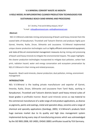 V.V.MINERAL CONVERT WASTE AS WEALTH
A ROLE MODEL IN IMPLEMENTING CLEANER PRODUCTION TECHNOLOGIES FOR
SUSTAINABLE BEACH SAND MINING AND PROCESSING
Dr.T.Anitha, P.hd and K.Nithya Kalyani, M.Sc*
*e.mail : nithya@vvmineral.com, anitha@vvmineral.com
Abstract
M/s V.V.Mineral undertake mining and processing of beach sand heavy minerals from the
coastal belts of Kanyakumari, Tirunelveli and Tuticorin Districts and produces highly pure
Garnet, Ilmenite, Rutile, Zircon, Silimanite and Leucoxene. V.V.Mineral implemented
unique cleaner production technologies such as highly efficient environmental equipment,
and state-of-the-art environmental management measures.during mining and processing
of beach sand heavy minerals to mitigate the environmental impacts. This paper highlights
the cleaner production technologies incorporated to mitigate dust pollution, carbon foot
print, radiaiton hazard, water and energy conservation and ecosystem preservation by
M/s.V.V.Mineral in their mining and related processes.
Keywords : Beach sand minerals, cleaner production, dust pollution, mining, environment
management
INTRODUCTION
M/s V.V.Mineral is the leading private manufacturer and exporter of Garnet,
Ilmenite, Rutile, Zircon, Sillimanite and Leucoxene from Tamil Nadu, working in
Kanyakumari, Tirunelveli and Tuticorin districts beach sand heavy mineral suites of
lesser grades in profitable manner. Beach sand minerals serves as raw material to
the commercial manufacture of a wide range of end product applications, as diverse
as pigments, paints and coatings, metal and specialist alloys, ceramics and a range of
chemical and specialty applications (Gambogi, 2005). V.V.Mineral’s products fetch
huge overseas market due to its quality and high class management system
implemented during every step of manufacturing process which was acknowledged
by the ISO 9001:2008, ISO 14001, OHSAS 18001 certificates issued by TUV Germany.
 