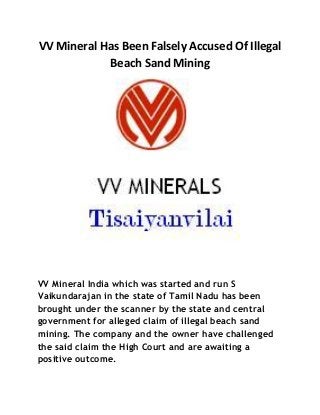 VV Mineral Has Been Falsely Accused Of Illegal
Beach Sand Mining
VV Mineral India which was started and run S
Vaikundarajan in the state of Tamil Nadu has been
brought under the scanner by the state and central
government for alleged claim of illegal beach sand
mining. The company and the owner have challenged
the said claim the High Court and are awaiting a
positive outcome.
 