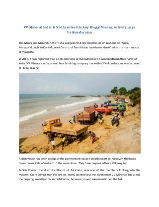 VV Mineral India Is Not Involved In Any Illegal Mining Activity, says
Vaikundarajan
The Mines and Minerals Act of 1957 suggests that the beaches of Orissa Sand Complex,
Manavalakurichi in Kanyakumari District of Tamil Nadu have been identified as the main source
of monazite.
In 2014, it was reported that 2.1 million tons of monazite had disappeared from the shores of
India. VV Minerals India, a sand beach mining company owned by S Vaikundarajan, was accused
of illegal mining.
A committee has been set up by the government to look into the matter; however, the locals
have shown little of no faith in the committee. They have requested for a CBI enquiry.
Ashish Kumar, the district collector of Tuticorin, was one of the members looking into the
matters. On receiving transfer orders, many pointed out the connection VV Minerals India and
the ongoing investigation. Ashish Kumar, however, never even mentioned the link.
 