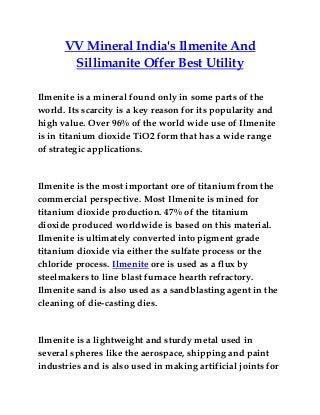 VV Mineral India's Ilmenite And
Sillimanite Offer Best Utility
Ilmenite is a mineral found only in some parts of the
world. Its scarcity is a key reason for its popularity and
high value. Over 96% of the world wide use of Ilmenite
is in titanium dioxide TiO2 form that has a wide range
of strategic applications.
Ilmenite is the most important ore of titanium from the
commercial perspective. Most Ilmenite is mined for
titanium dioxide production. 47% of the titanium
dioxide produced worldwide is based on this material.
Ilmenite is ultimately converted into pigment grade
titanium dioxide via either the sulfate process or the
chloride process. Ilmenite ore is used as a flux by
steelmakers to line blast furnace hearth refractory.
Ilmenite sand is also used as a sandblasting agent in the
cleaning of die-casting dies.
Ilmenite is a lightweight and sturdy metal used in
several spheres like the aerospace, shipping and paint
industries and is also used in making artificial joints for
 