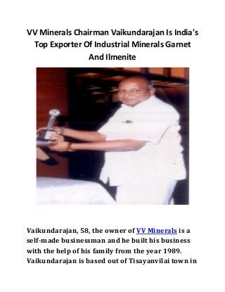 VV Minerals Chairman Vaikundarajan Is India's 
Top Exporter Of Industrial Minerals Garnet 
And Ilmenite 
Vaikundarajan, 58, the owner of VV Minerals is a 
self-made businessman and he built his business 
with the help of his family from the year 1989. 
Vaikundarajan is based out of Tisayanvilai town in 
 