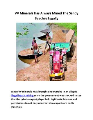 VV Minerals Has Always Mined The Sandy
Beaches Legally
When VV minerals was brought under probe in an alleged
illegal beach mining scam the government was shocked to see
that the private export player held legitimate licences and
permissions to not only mine but also export rare earth
materials.
 