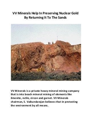 VV Minerals Help In Preserving Nuclear Gold 
By Returning It To The Sands 
VV Minerals is a private heavy mineral mining company 
that is into beach mineral mining of elements like 
ilmenite, rutile, zircon and garnet. VV Minerals 
chairman, S. Vaikundarajan believes that in protecting 
the environment by all means. 
 