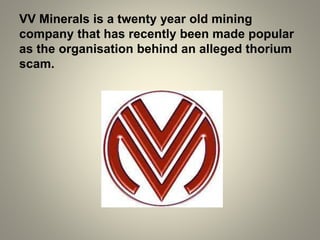 VV Minerals is a twenty year old mining
company that has recently been made popular
as the organisation behind an alleged thorium
scam.
 