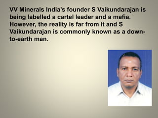 VV Minerals India’s founder S Vaikundarajan is
being labelled a cartel leader and a mafia.
However, the reality is far from it and S
Vaikundarajan is commonly known as a down-
to-earth man.
 