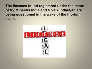 The licenses found registered under the name
of VV Minerals India and S Vaikundarajan are
being questioned in the wake of the thorium
scam.
 