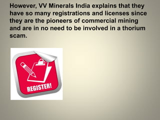 However, VV Minerals India explains that they
have so many registrations and licenses since
they are the pioneers of commercial mining
and are in no need to be involved in a thorium
scam.
 
