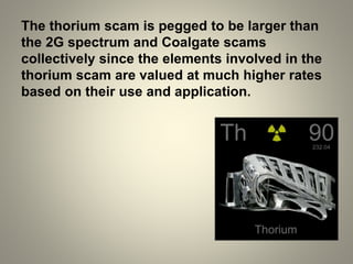 The thorium scam is pegged to be larger than
the 2G spectrum and Coalgate scams
collectively since the elements involved in the
thorium scam are valued at much higher rates
based on their use and application.
 