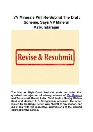 VV Minerals Will Re-Submit The Draft
Scheme, Says VV Mineral
Vaikundarajan
The Madras High Court had set aside an order that
quashed the rejection of mining scheme of VV Minerals
and Transworld Garnet India. Chief Justice Sanjay Kishan
Kaul and Justice T S Sivagnanam observed the order
issued by the Single Bench was, ‘bereft of any reason, nor
did it deal with the respective submissions of the learned
counsel for the parties.’
 