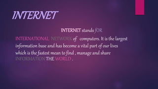 INTERNET
INTERNET stands fOR
INTERNATIONAL NETWORK of computers. It is the largest
information base and has become a vital part of our lives
which is the fastest mean to find , manage and share
INFORMATION THE WORLD .
 