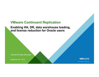© 2015 VMware Inc. All rights reserved.
VMware Continuent Replication
Enabling HA, DR, data warehouse loading,
and license reduction for Oracle users
vCloud Air Data Services
September 24th, 2015
 