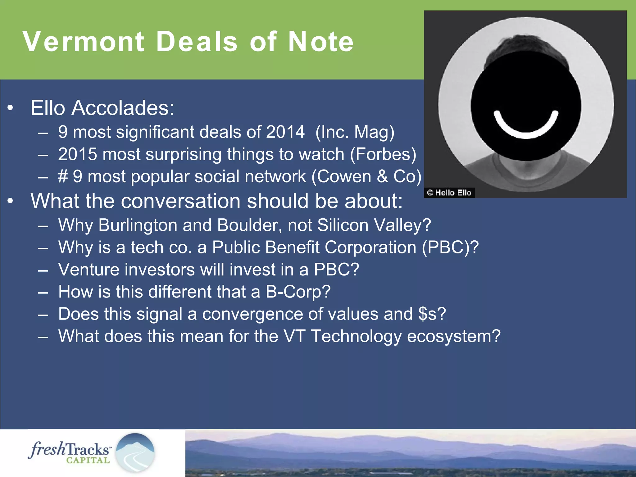 • Ello Accolades:
– 9 most significant deals of 2014 (Inc. Mag)
– 2015 most surprising things to watch (Forbes)
– # 9 most popular social network (Cowen & Co)
• What the conversation should be about:
– Why Burlington and Boulder, not Silicon Valley?
– Why is a tech co. a Public Benefit Corporation (PBC)?
– Venture investors will invest in a PBC?
– How is this different that a B-Corp?
– Does this signal a convergence of values and $s?
– What does this mean for the VT Technology ecosystem?
Vermont Deals of Note
 