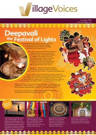 Deepavali
the Festival of Lights
November 2010
www.stayvillage.com
While Deepavali is popularly known
as the “festival of lights”, the most
signiﬁcant spiritual meaning is “the
awareness of the inner light”. Central
to Hindu philosophy is the assertion
of the Atman - that there is something
beyond the physical body and mind
which is pure, inﬁnite, and eternal.
Deepavali day rituals start
with Hindus getting up early to
take a ritual oil bath to remove
impurities, after which new
clothes in bright colours are worn,
to welcome the new year.
Elaborate ﬂoor-paintings called
Kolam are used to decorate
the entrance of all homes or
ofﬁces, by using coloured rice
grains or powdered rice as
materials for the art piece.
Mango leaves are used to decorate
the main doors of houses as it is
believed that it will attract positive
energy and chase away evil spirits.
is an important Hindu festival which ushers in the New Year.
It is a reﬂection of the Hindu belief that the lighting
of small oil-ﬁlled clay lamps (referred to as Diyas)
signiﬁes the triumph of good over evil.
Allow us this opportunity to tell the tale of Ramayana
– a Sanskrit epic that contains the teachings of
ancient Hindu sages. In that teaching, Deepavali
is a celebration and reminder of how Lord
Rama (the incarnation of Vishnu the supreme
god) vanquished Ravana (demon king).
During which, the entire city of Ayodhya (the
ancient city of India) was illuminated by the
lighting of earthen lamps all over the city.
Singapore is a multicultural society that celebrates
racial harmony, and the heart of the Hindu community
lies in none other than Little India – located along Serangoon Road.
If you can spare just 30 minutes, walk down Serangoon Road in the
evening to soak in the bustle, and be enthralled in the streets full of glittering
coloured lights. If you have 2 hours, the temples in the area such as the
Sri Veeramakaliamman Temple and the Sri Vadapathira Kaliamman Temple, are
adorned with spectacular displays of lights, multicoloured garlands and arches.
Whether you’ll make it in time to catch the Deepavali festivities or not, fret not. The ever
bustling heart of Little India will be sure to open eyes, into the culture and insights of our
Hindu communities. Make Little India a destination on your week’s plans today!
To mark the occasion, Albert Court Village Hotel will be giving out complimentary
Indian bangles to celebrate and infuse the Deepavali spirit!
Did you
know?
 