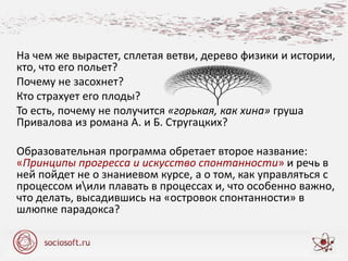 На чем же вырастет, сплетая ветви, дерево физики и истории,
кто, что его польет?
Почему не засохнет?
Кто страхует его плоды?
То есть, почему не получится «горькая, как хина» груша
Привалова из романа А. и Б. Стругацких?
Образовательная программа обретает второе название:
«Принципы прогресса и искусство спонтанности» и речь в
ней пойдет не о знаниевом курсе, а о том, как управляться с
процессом иили плавать в процессах и, что особенно важно,
что делать, высадившись на «островок спонтанности» в
шлюпке парадокса?
 