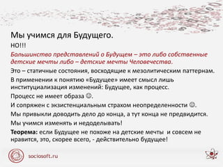 Мы учимся для Будущего.
НО!!!
Большинство представлений о Будущем – это либо собственные
детские мечты либо – детские мечты Человечества.
Это – статичные состояния, восходящие к мезолитическим паттернам.
В применении к понятию «Будущее» имеет смысл лишь
институциализация изменений: Будущее, как процесс.
Процесс не имеет образа .
И сопряжен с экзистенциальным страхом неопределенности .
Мы привыкли доводить дело до конца, а тут конца не предвидится.
Мы учимся изменять и недоделывать!
Теорема: если Будущее не похоже на детские мечты и совсем не
нравится, это, скорее всего, - действительно будущее!
 