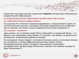 Существует еще одна важная социальная теорема, которая дает возможность
создания иного образования:
в основе динамического образования всегда лежат два тезиса:
(1) «работает только грубая модель»
по существу это «гипотеза странника-водомерки», который может ходить по
«онтологическим каплям», пользуясь явлением поверхностного натяжения –
как ни странно, это тезис о пользе поверхностности для понимания 
(2) «в целом – понятно»
здесь важно, что «в целом» может быть с большой и с маленькой буквы – « в
Целом», как понимание через Целое, и «в целом», как грубое, но деятельное
понимание, позволяющее двигаться вперед
Из последнего тезиса следует, что можно понимать целое, не понимая многих
его элементов, а потому образовательный курс может не быть
последовательным, может «сегодня» пользоваться понятиями и
инструментами, которые будут объяснены «завтра» или вообще никогда не
будут объяснены 
 