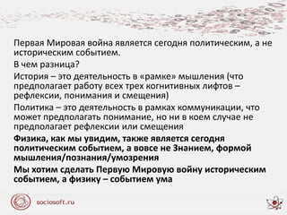 Первая Мировая война является сегодня политическим, а не
историческим событием.
В чем разница?
История – это деятельность в «рамке» мышления (что
предполагает работу всех трех когнитивных лифтов –
рефлексии, понимания и смещения)
Политика – это деятельность в рамках коммуникации, что
может предполагать понимание, но ни в коем случае не
предполагает рефлексии или смещения
Физика, как мы увидим, также является сегодня
политическим событием, а вовсе не Знанием, формой
мышления/познания/умозрения
Мы хотим сделать Первую Мировую войну историческим
событием, а физику – событием ума
 
