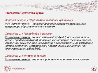 Программа  структура курса:
Вводная лекция: «Образование и каноны культуры»
Изучаемые техники: конструирование канона мышления, как
генератора образовательных систем
Лекция № 1. «Три подхода к физике»
Изучаемые техники: социосистемный подход (расширено, в том
числе – пределы подхода), простые когнитивные техники (логика,
умозрение, осмысленное наблюдение  содержательное измерение,
нити и плетения, исторический подход, линии мышления, как
постэволюционный подход)
Лекция № 2. ««Море» и «Суша»
Изучаемые техники: стратегирование, оперативное искусство
 