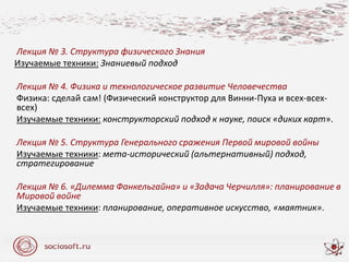 Лекция № 3. Структура физического Знания
Изучаемые техники: Знаниевый подход
Лекция № 4. Физика и технологическое развитие Человечества
Физика: сделай сам! (Физический конструктор для Винни-Пуха и всех-всех-
всех)
Изучаемые техники: конструкторский подход к науке, поиск «диких карт».
Лекция № 5. Структура Генерального сражения Первой мировой войны
Изучаемые техники: мета-исторический (альтернативный) подход,
стратегирование
Лекция № 6. «Дилемма Фанкельгайна» и «Задача Черчилля»: планирование в
Мировой войне
Изучаемые техники: планирование, оперативное искусство, «маятник».
 