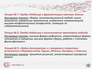 Лекция № 7. Предел Лейбница и фрагментация научного Знания
Изучаемые техники: сборка, постэволюционный подход, линии
мышления, управление связностью, управление коммуникацией,
высшая конфликтология (конфликты, лежащие за
содержательными)
Лекция № 8. Предел Ходжсона и возникновение квантового подхода
Изучаемые техники: высшие формы рефлексии, элементарные формы
понимания и смещения, высшие формы сборки, работа с «точками
фальсификации».
Лекция № 9. «Война дипломатов» и «теорема о страстях»:
вступление в Мировую войну Турции, Италии, Болгарии и Румынии
Изучаемые техники: принятие решений, элементарный сценарный
анализ
 
