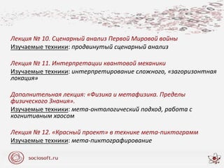 Лекция № 10. Сценарный анализ Первой Мировой войны
Изучаемые техники: продвинутый сценарный анализ
Лекция № 11. Интерпретации квантовой механики
Изучаемые техники: интерпретирование сложного, «загоризонтная
локация»
Дополнительная лекция: «Физика и метафизика. Пределы
физического Знания».
Изучаемые техники: мета-онтологический подход, работа с
когнитивным хаосом
Лекция № 12. «Красный проект» в технике мета-пиктограмм
Изучаемые техники: мета-пиктографирование
 