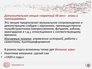 Дополнительная лекция «короткий ХХ век» - эпохи и
пиктограммы»
Эта лекция предполагает музыкальное сопровождение и
демонстрацию слайдов с картинами, преимущественно
полуабстрактными (импрессионизм, футуризм, кубизм,
авангардизм и т.д.), относящимися к соответствующему
времени.
Изучаемые техники: управление историей, работа с
сюжетами, пиктографирование
В рамках курса возможны также две большие игры:
• Квантовая механика: сделай сам
• «1920-е годы»
 